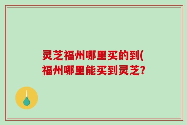 灵芝福州哪里买的到(福州哪里能买到灵芝？