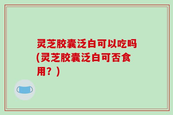 灵芝胶囊泛白可以吃吗(灵芝胶囊泛白可否食用？)