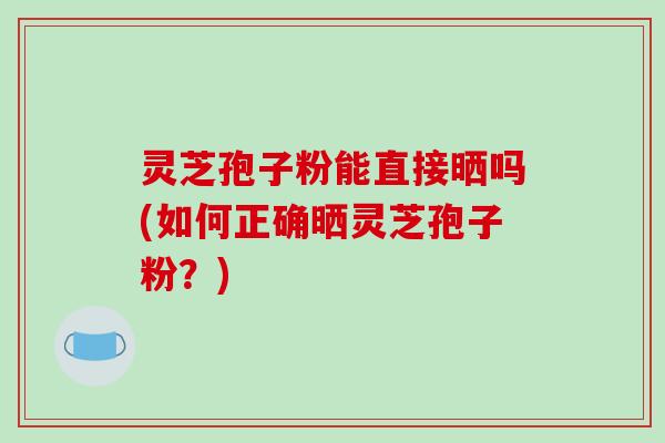 灵芝孢子粉能直接晒吗(如何正确晒灵芝孢子粉？)