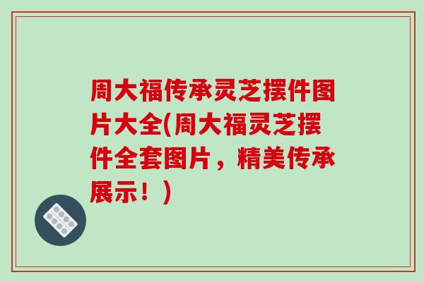 周大福传承灵芝摆件图片大全(周大福灵芝摆件全套图片，精美传承展示！)