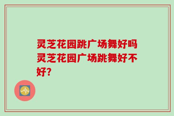 灵芝花园跳广场舞好吗灵芝花园广场跳舞好不好？