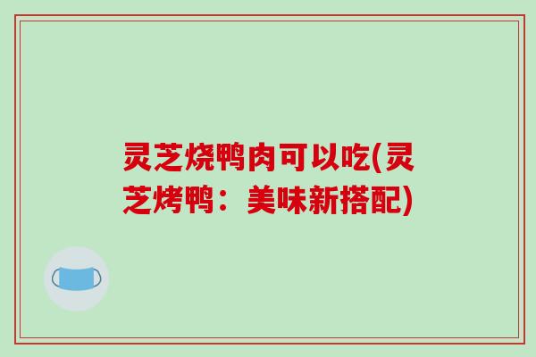 灵芝烧鸭肉可以吃(灵芝烤鸭:美味新搭配) 灵芝烧鸭肉可以吃(灵芝烤鸭:美味新搭配)