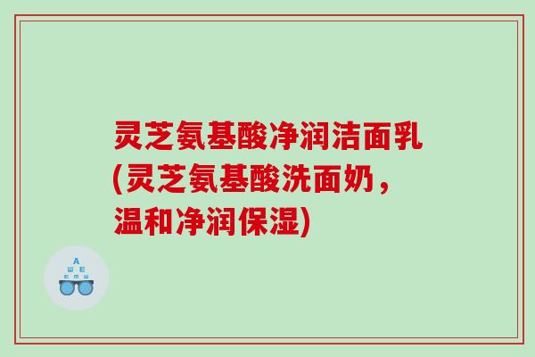 灵芝氨基酸净润洁面乳(灵芝氨基酸洗面奶，温和净润保湿)