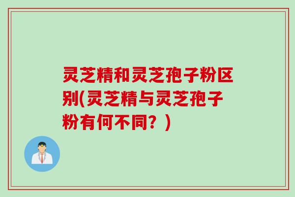 灵芝精和灵芝孢子粉区别(灵芝精与灵芝孢子粉有何不同？)