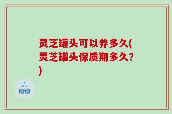 灵芝罐头可以养多久(灵芝罐头保质期多久？)