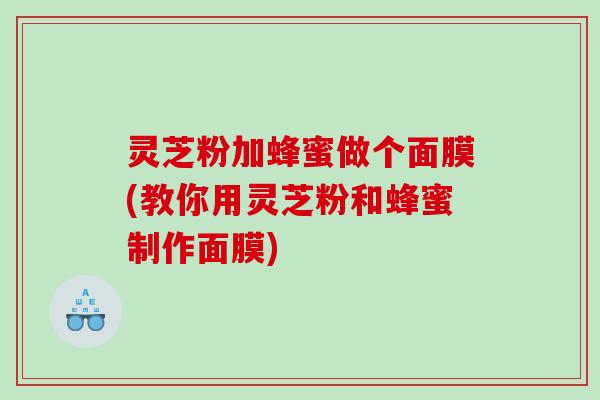 灵芝粉加蜂蜜做个面膜(教你用灵芝粉和蜂蜜制作面膜)