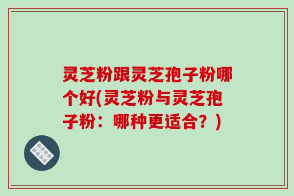 灵芝粉跟灵芝孢子粉哪个好(灵芝粉与灵芝孢子粉：哪种更适合？)