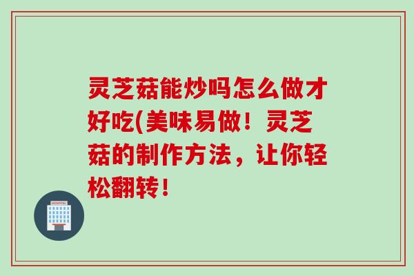 灵芝菇能炒吗怎么做才好吃(美味易做！灵芝菇的制作方法，让你轻松翻转！