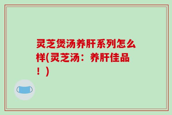 灵芝煲汤养肝系列怎么样(灵芝汤：养肝佳品！)