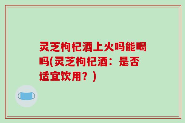 灵芝枸杞酒上火吗能喝吗(灵芝枸杞酒：是否适宜饮用？)