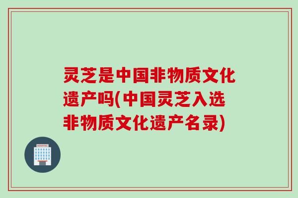 灵芝是中国非物质文化遗产吗(中国灵芝入选非物质文化遗产名录)