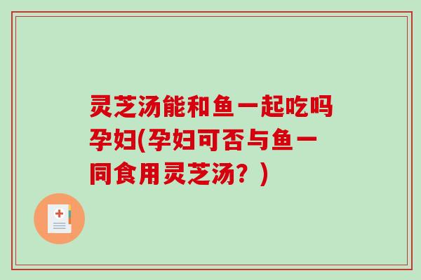 灵芝汤能和鱼一起吃吗孕妇(孕妇可否与鱼一同食用灵芝汤？)
