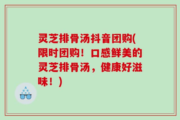灵芝排骨汤抖音团购(限时团购！口感鲜美的灵芝排骨汤，健康好滋味！)