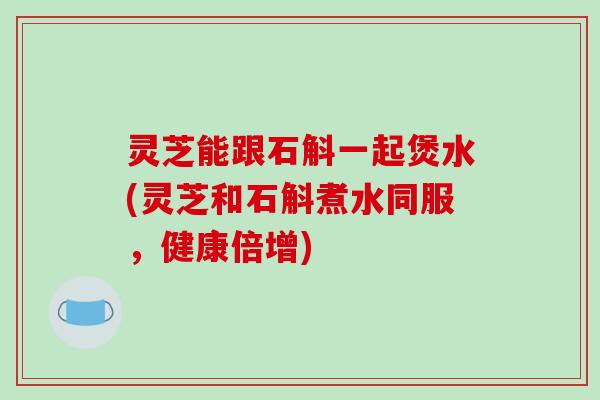 灵芝能跟石斛一起煲水(灵芝和石斛煮水同服，健康倍增)