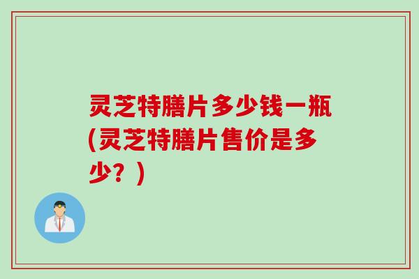 灵芝特膳片多少钱一瓶(灵芝特膳片售价是多少？)