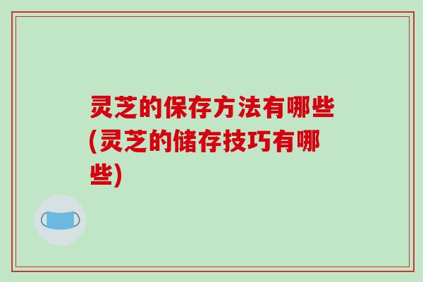 灵芝的保存方法有哪些(灵芝的储存技巧有哪些)