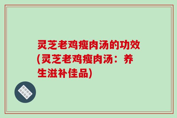 灵芝老鸡瘦肉汤的功效(灵芝老鸡瘦肉汤：养生滋补佳品)