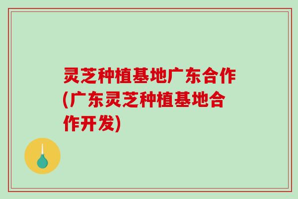 灵芝种植基地广东合作(广东灵芝种植基地合作开发)