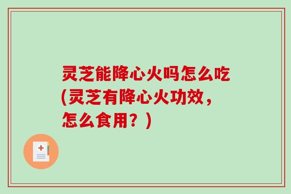 灵芝能降心火吗怎么吃(灵芝有降心火功效，怎么食用？)