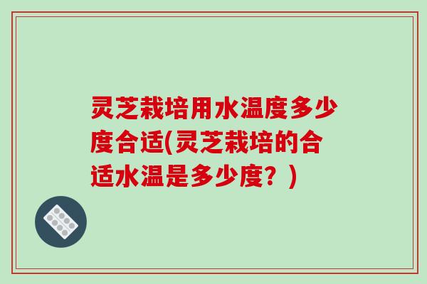 灵芝栽培用水温度多少度合适(灵芝栽培的合适水温是多少度？)