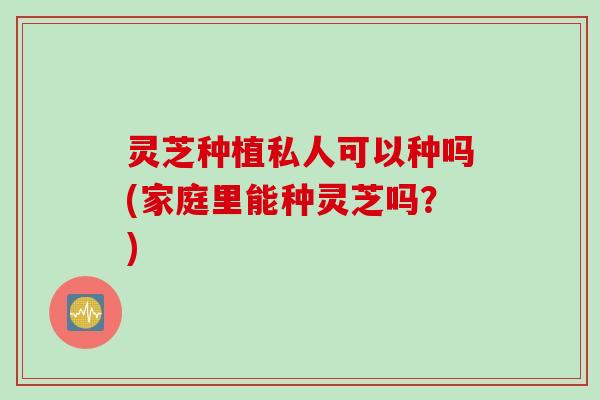 灵芝种植私人可以种吗(家庭里能种灵芝吗？)