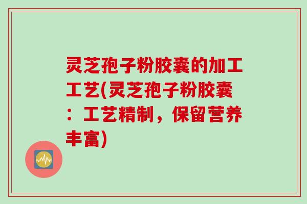 灵芝孢子粉胶囊的加工工艺(灵芝孢子粉胶囊：工艺精制，保留营养丰富)