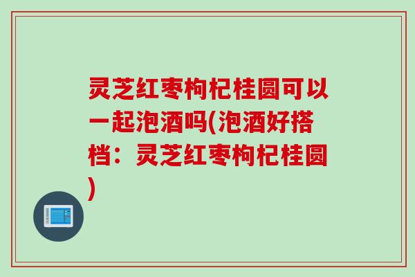 灵芝红枣枸杞桂圆可以一起泡酒吗(泡酒好搭档：灵芝红枣枸杞桂圆)