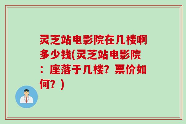灵芝站电影院在几楼啊多少钱(灵芝站电影院：座落于几楼？票价如何？)