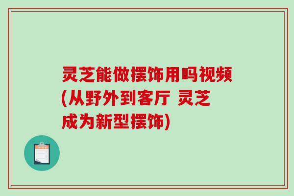 灵芝能做摆饰用吗视频(从野外到客厅 灵芝成为新型摆饰)