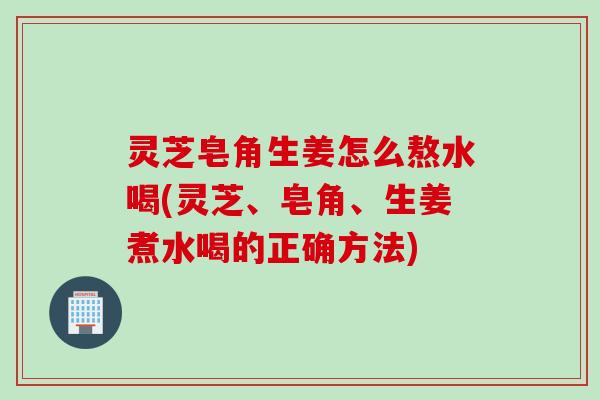 灵芝皂角生姜怎么熬水喝(灵芝、皂角、生姜煮水喝的正确方法)