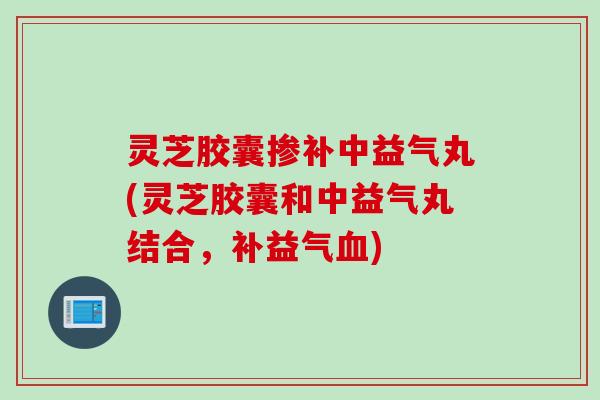 灵芝胶囊掺补中益气丸(灵芝胶囊和中益气丸结合，补益气血)