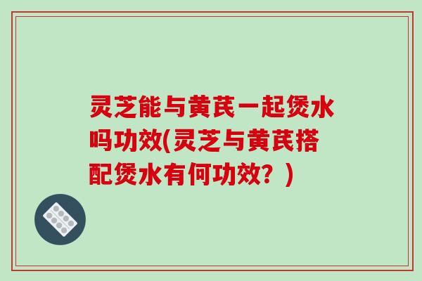 灵芝能与黄芪一起煲水吗功效(灵芝与黄芪搭配煲水有何功效？)