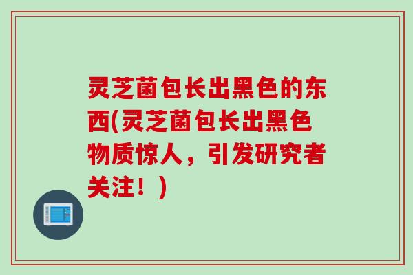 灵芝菌包长出黑色的东西(灵芝菌包长出黑色物质惊人，引发研究者关注！)