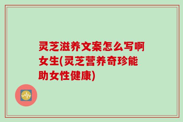 灵芝滋养文案怎么写啊女生(灵芝营养奇珍能助女性健康)