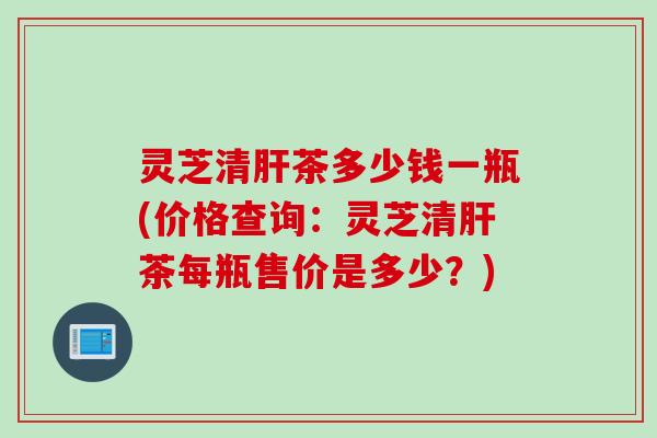 灵芝清肝茶多少钱一瓶(价格查询：灵芝清肝茶每瓶售价是多少？)
