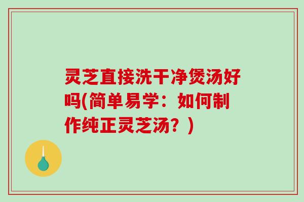 灵芝直接洗干净煲汤好吗(简单易学：如何制作纯正灵芝汤？)