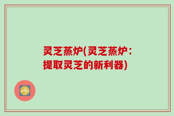 灵芝蒸炉(灵芝蒸炉：提取灵芝的新利器)