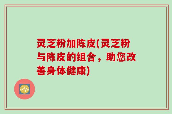 灵芝粉加陈皮(灵芝粉与陈皮的组合，助您改善身体健康)