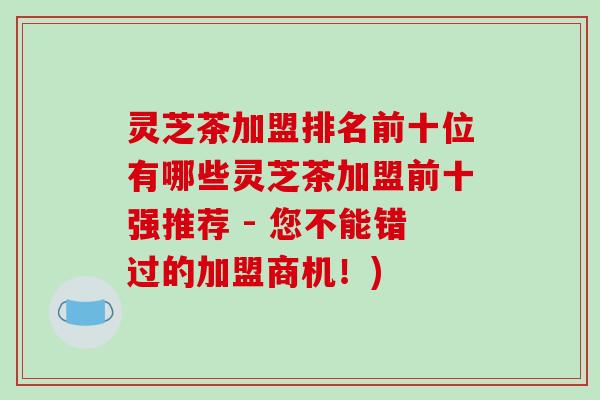 灵芝茶加盟排名前十位有哪些灵芝茶加盟前十强推荐 - 您不能错过的加盟商机！)