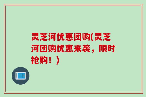 灵芝河优惠团购(灵芝河团购优惠来袭，限时抢购！)
