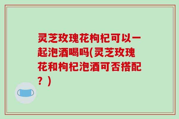 灵芝玫瑰花枸杞可以一起泡酒喝吗(灵芝玫瑰花和枸杞泡酒可否搭配？)