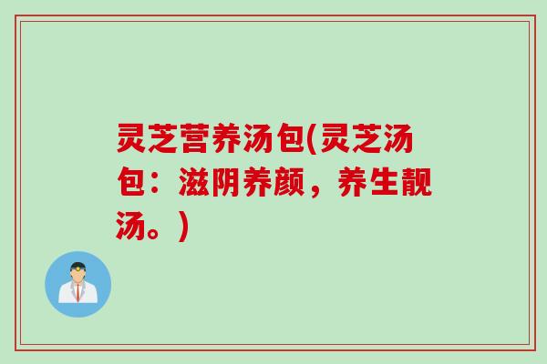 灵芝营养汤包(灵芝汤包：滋阴养颜，养生靓汤。)