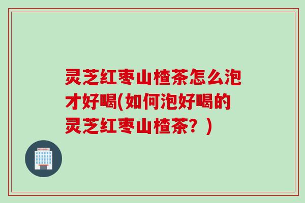 灵芝红枣山楂茶怎么泡才好喝(如何泡好喝的灵芝红枣山楂茶？)