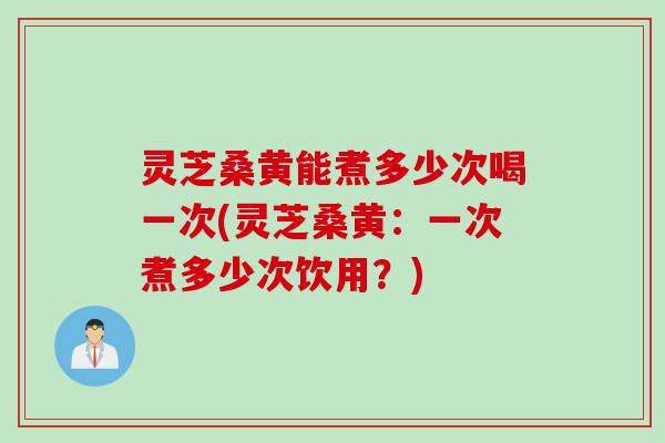 灵芝桑黄能煮多少次喝一次(灵芝桑黄：一次煮多少次饮用？)