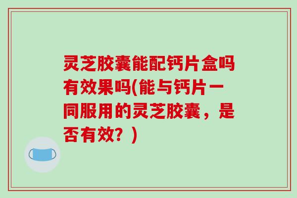 灵芝胶囊能配钙片盒吗有效果吗(能与钙片一同服用的灵芝胶囊,是否有效?) 灵芝胶囊能配钙片盒吗有效果吗(能与钙片一同服用的灵芝胶囊,是否有效?)