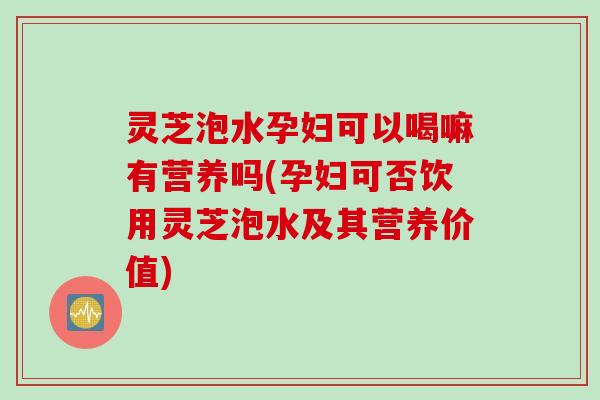 灵芝泡水孕妇可以喝嘛有营养吗(孕妇可否饮用灵芝泡水及其营养价值)