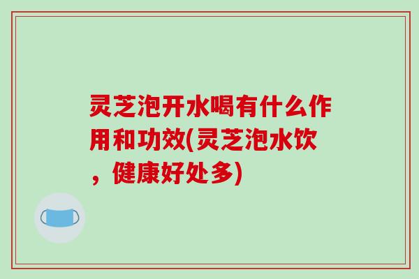 灵芝泡开水喝有什么作用和功效(灵芝泡水饮，健康好处多)