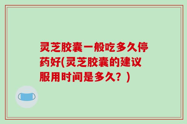 灵芝胶囊一般吃多久停药好(灵芝胶囊的建议服用时间是多久？)