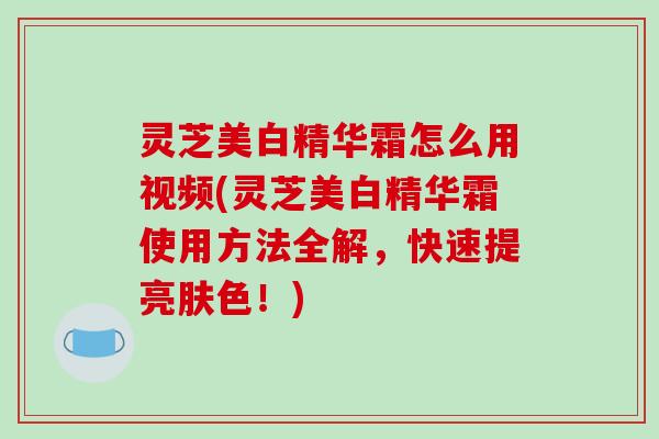 灵芝美白精华霜怎么用视频(灵芝美白精华霜使用方法全解，快速提亮肤色！)