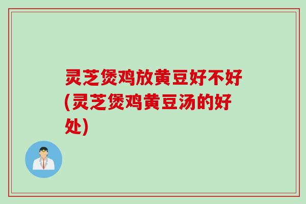 灵芝煲鸡放黄豆好不好(灵芝煲鸡黄豆汤的好处)